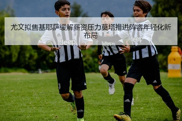 尤文拟售基耶萨缓解薪资压力莫塔推进阵容年轻化新布局